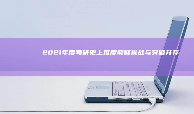 2021年度考研史上难度巅峰：挑战与突破并存